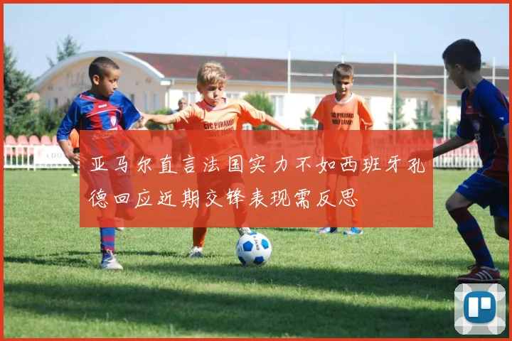 亚马尔直言法国实力不如西班牙孔德回应近期交锋表现需反思