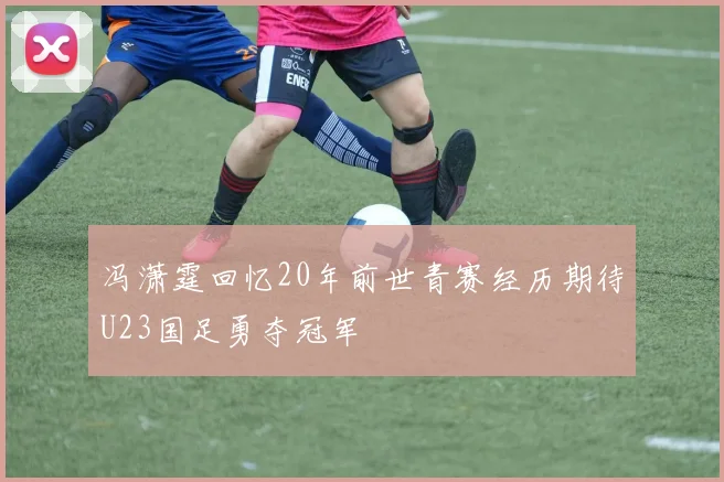 冯潇霆回忆20年前世青赛经历期待U23国足勇夺冠军