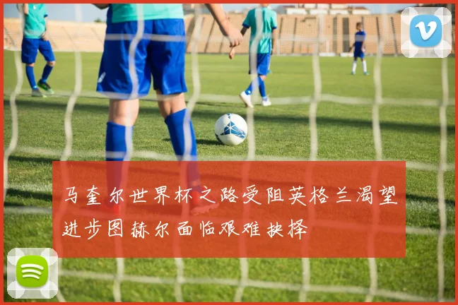 马奎尔世界杯之路受阻英格兰渴望进步图赫尔面临艰难抉择