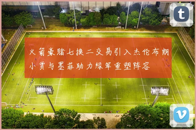 火箭豪赌七换二交易引入杰伦布朗小贾与墨菲助力绿军重塑阵容