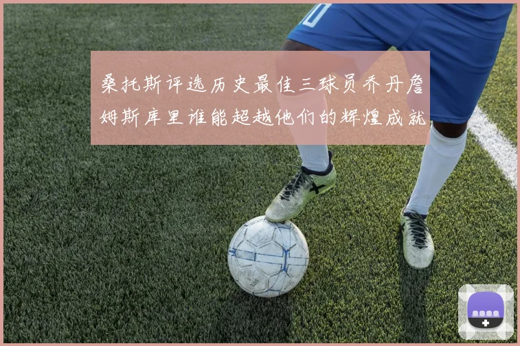 桑托斯评选历史最佳三球员乔丹詹姆斯库里谁能超越他们的辉煌成就
