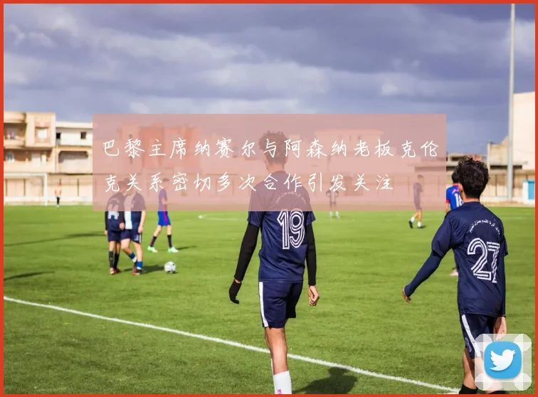 巴黎主席纳赛尔与阿森纳老板克伦克关系密切多次合作引发关注
