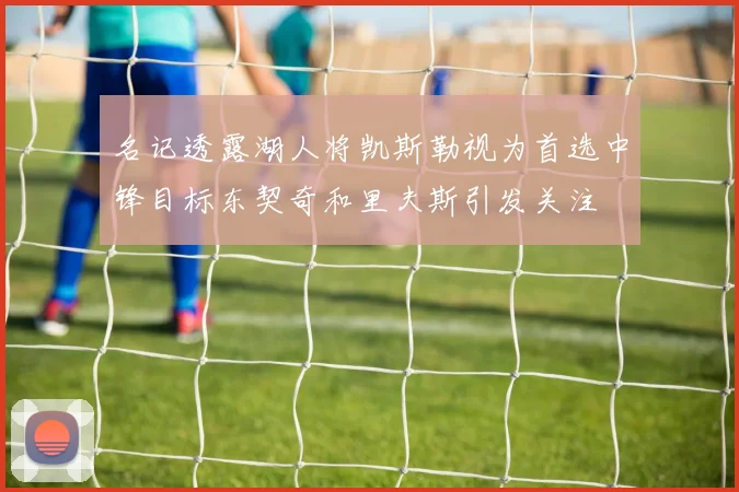 名记透露湖人将凯斯勒视为首选中锋目标东契奇和里夫斯引发关注