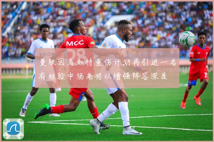 曼联因乌加特重伤计划再引进一名有经验中场老将以增强阵容深度