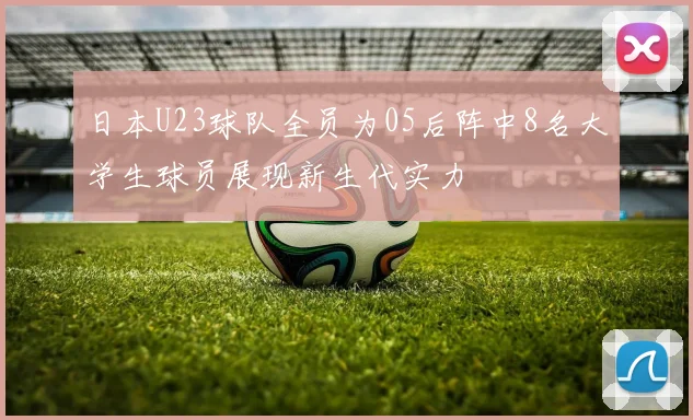 日本U23球队全员为05后阵中8名大学生球员展现新生代实力