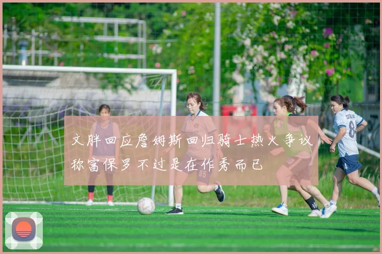 文胖回应詹姆斯回归骑士热火争议称富保罗不过是在作秀而已