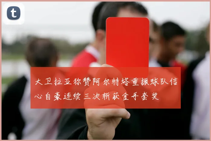 大卫拉亚称赞阿尔特塔重振球队信心自豪连续三次斩获金手套奖