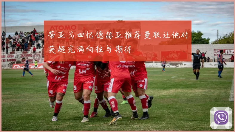 蒂亚戈回忆德赫亚推荐曼联让他对英超充满向往与期待