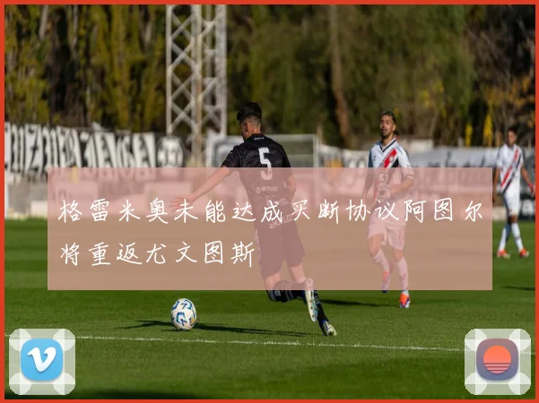 格雷米奥未能达成买断协议阿图尔将重返尤文图斯