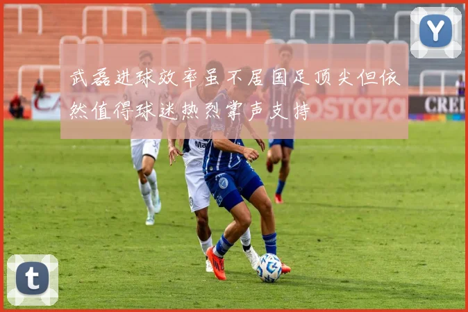 武磊进球效率虽不居国足顶尖但依然值得球迷热烈掌声支持