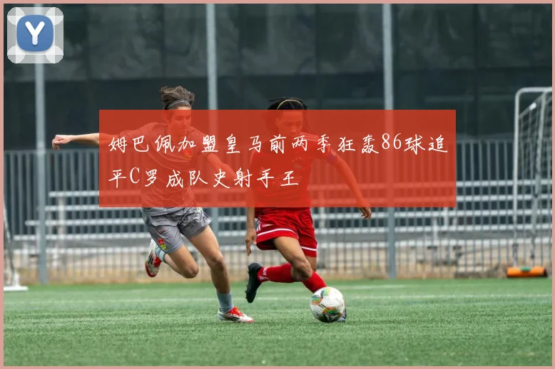 姆巴佩加盟皇马前两季狂轰86球追平C罗成队史射手王