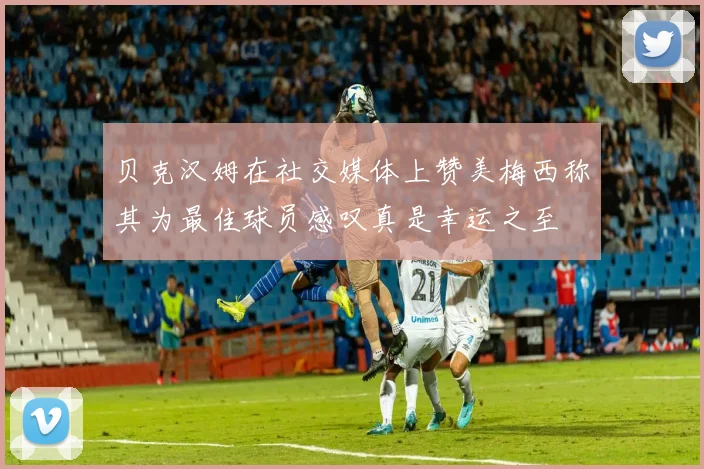 贝克汉姆在社交媒体上赞美梅西称其为最佳球员感叹真是幸运之至